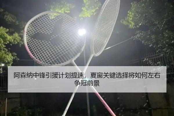 阿森纳中锋引援计划提速，夏窗关键选择将如何左右争冠前景 - bet365